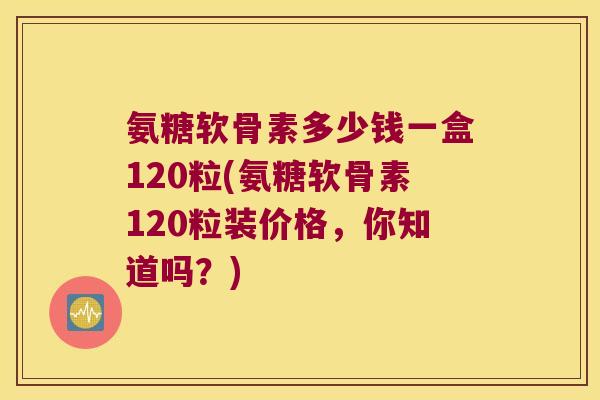 氨糖软骨素多少钱一盒120粒(氨糖软骨素120粒装价格，你知道吗？)