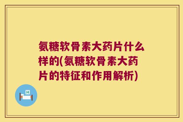 氨糖软骨素大药片什么样的(氨糖软骨素大药片的特征和作用解析)