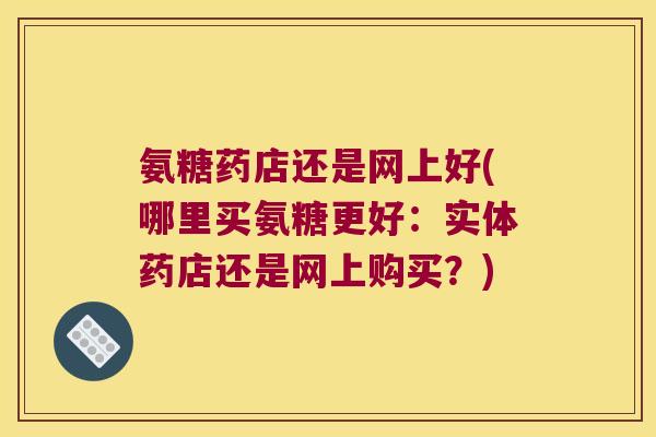 氨糖药店还是网上好(哪里买氨糖更好:实体药店还是网上购买?)