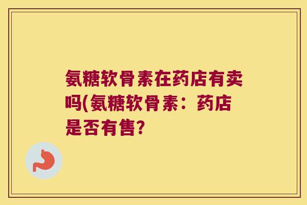 氨糖软骨素在药店有卖吗(氨糖软骨素:药店是否有售?