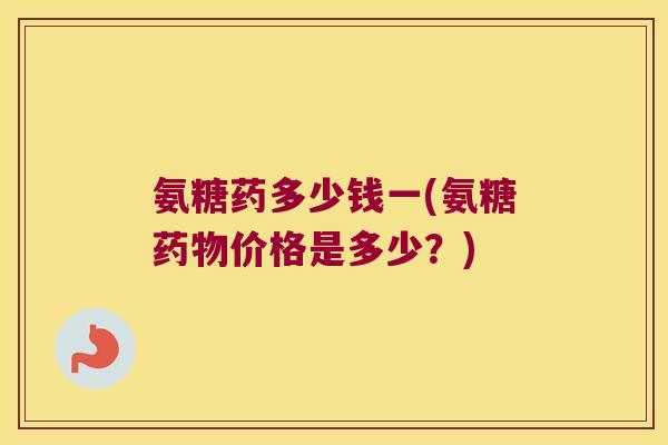 氨糖药多少钱一(氨糖药物价格是多少?)