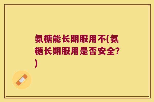 氨糖能长期服用不(氨糖长期服用是否安全?)