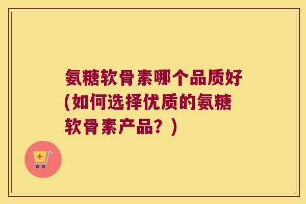 氨糖软骨素哪个品质好(如何选择优质的氨糖软骨素产品?)