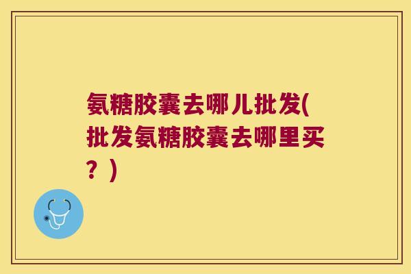 氨糖胶囊去哪儿批发(批发氨糖胶囊去哪里买?)