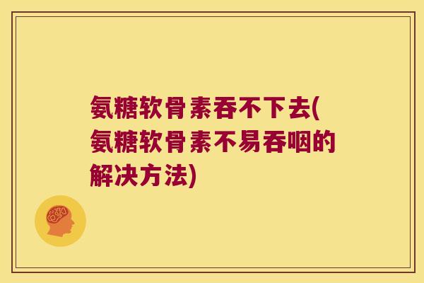 氨糖软骨素吞不下去(氨糖软骨素不易吞咽的解决方法)