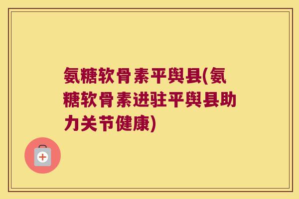 氨糖软骨素平舆县(氨糖软骨素进驻平舆县助力关节健康)