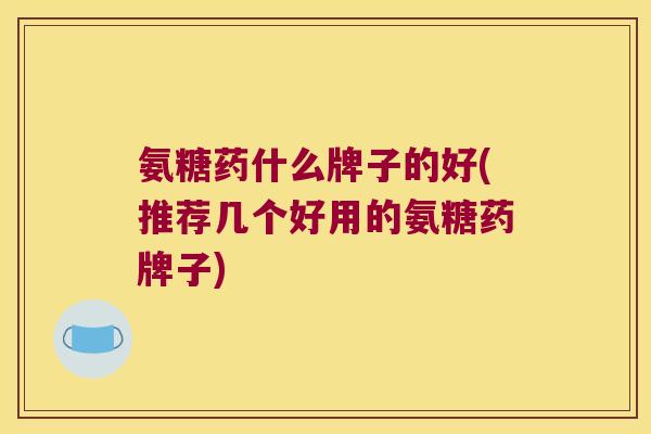氨糖药什么牌子的好(推荐几个好用的氨糖药牌子)