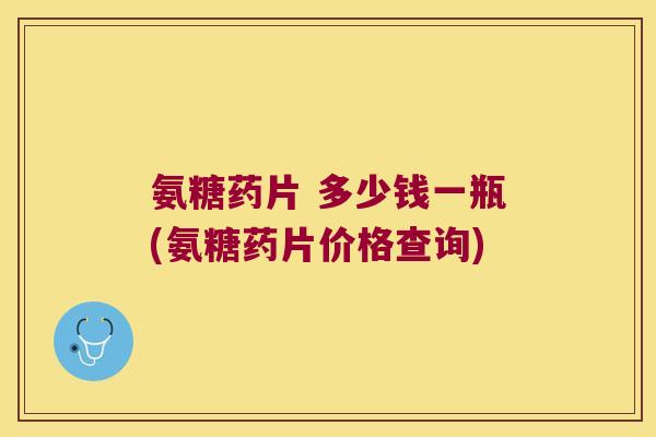 氨糖药片 多少钱一瓶(氨糖药片价格查询)