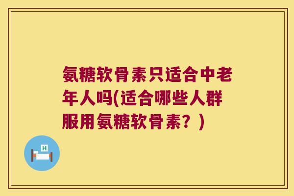 氨糖软骨素只适合中老年人吗(适合哪些人群服用氨糖软骨素?)