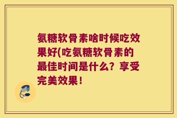 氨糖软骨素啥时候吃效果好(吃氨糖软骨素的最佳时间是什么?享受完美效果!