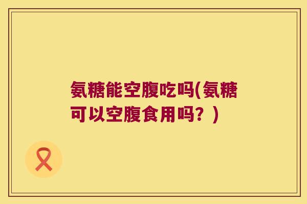 氨糖能空腹吃吗(氨糖可以空腹食用吗?)