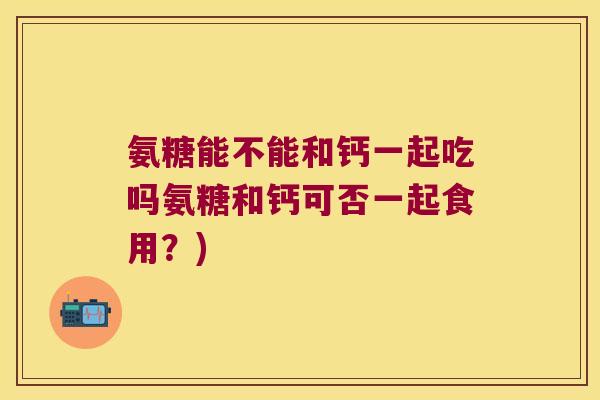 氨糖能不能和钙一起吃吗氨糖和钙可否一起食用?)