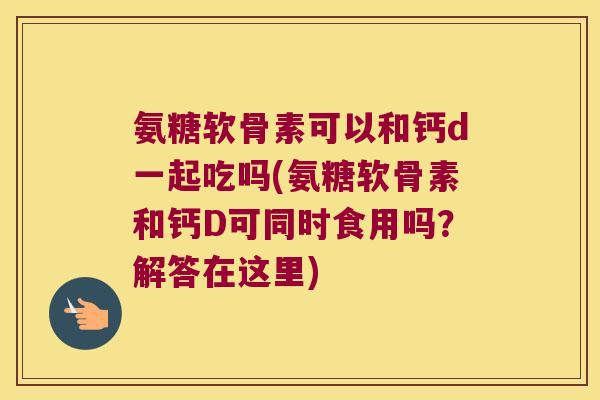 氨糖软骨素可以和钙d一起吃吗(氨糖软骨素和钙D可同时食用吗?解答在这里)