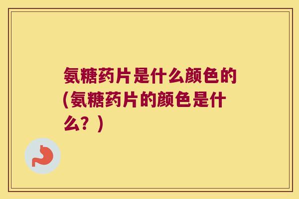 氨糖药片是什么颜色的(氨糖药片的颜色是什么?)