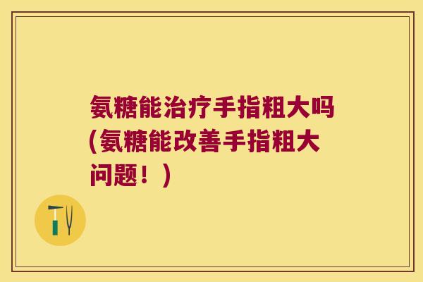 氨糖能手指粗大吗(氨糖能改善手指粗大问题!) 氨糖能手指粗大吗(氨糖能改善手指粗大问题!)