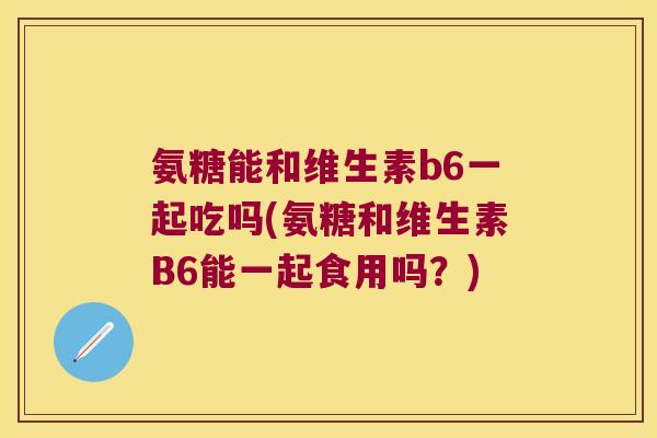 氨糖能和维生素b6一起吃吗(氨糖和维生素B6能一起食用吗?)