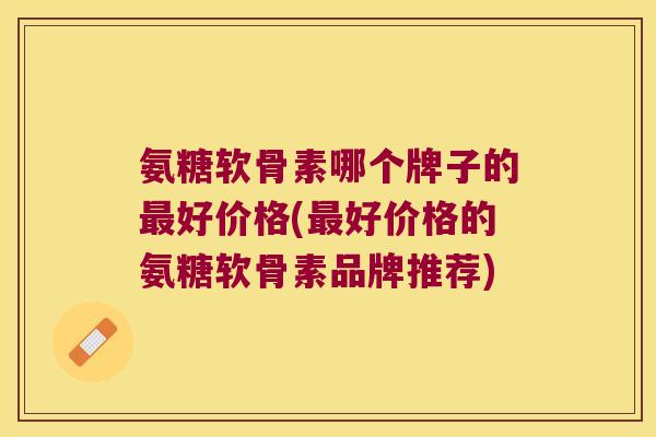 氨糖软骨素哪个牌子的最好价格(最好价格的氨糖软骨素品牌推荐)