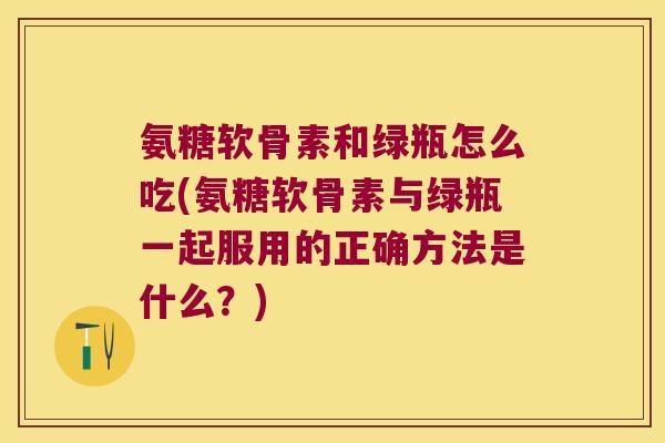 氨糖软骨素和绿瓶怎么吃(氨糖软骨素与绿瓶一起服用的正确方法是什么?)
