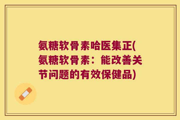 氨糖软骨素哈医集正(氨糖软骨素:能改善关节问题的有效保健品)