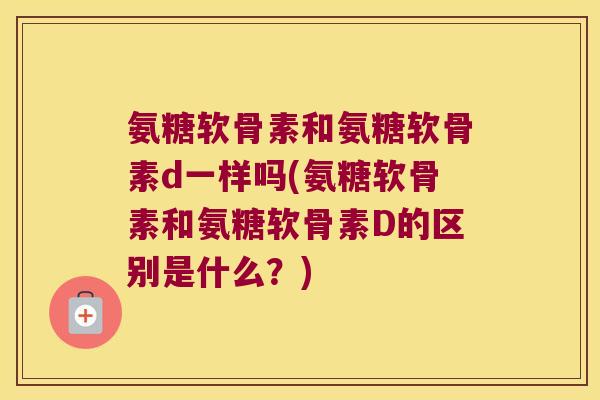 氨糖软骨素和氨糖软骨素d一样吗(氨糖软骨素和氨糖软骨素D的区别是什么?)