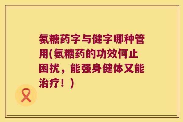 氨糖药字与健字哪种管用(氨糖药的功效何止困扰,能强身健体又能治疗!)