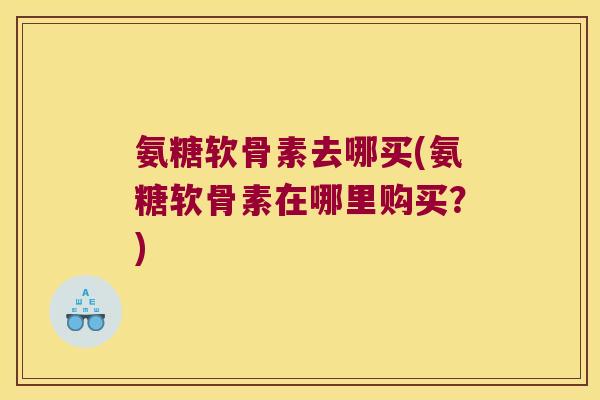 氨糖软骨素去哪买(氨糖软骨素在哪里购买?)
