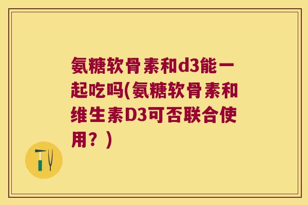 氨糖软骨素和d3能一起吃吗(氨糖软骨素和维生素D3可否联合使用?)
