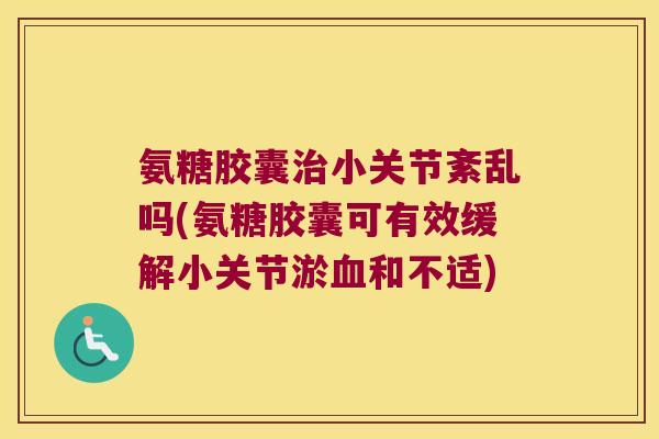 氨糖胶囊治小关节紊乱吗(氨糖胶囊可有效缓解小关节淤血和不适)
