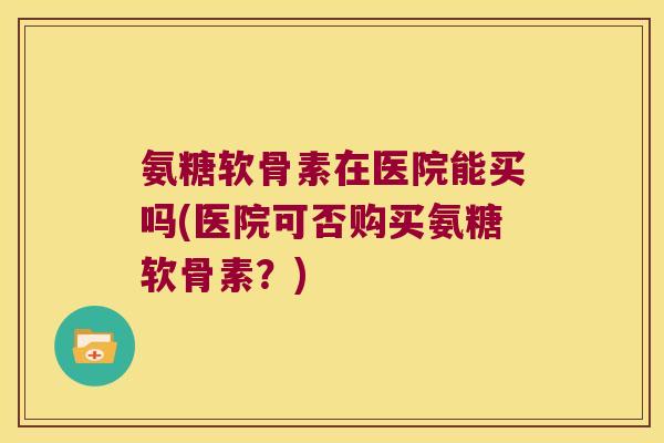氨糖软骨素在医院能买吗(医院可否购买氨糖软骨素?)