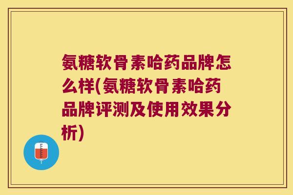 氨糖软骨素哈药品牌怎么样(氨糖软骨素哈药品牌评测及使用效果分析)