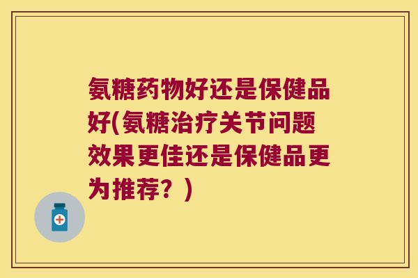 氨糖药物好还是保健品好(氨糖治疗关节问题效果更佳还是保健品更为推荐?)