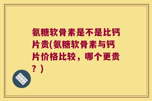 氨糖软骨素是不是比钙片贵(氨糖软骨素与钙片价格比较,哪个更贵?)