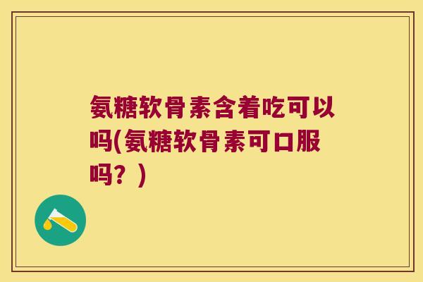 氨糖软骨素含着吃可以吗(氨糖软骨素可口服吗?)