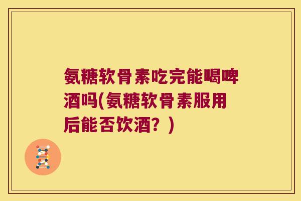 氨糖软骨素吃完能喝啤酒吗(氨糖软骨素服用后能否饮酒?)