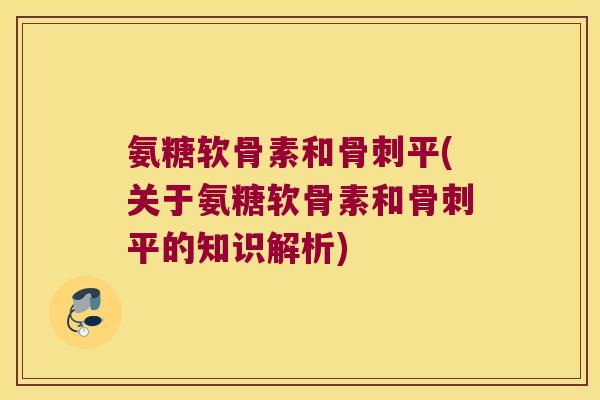 氨糖软骨素和骨刺平(关于氨糖软骨素和骨刺平的知识解析)