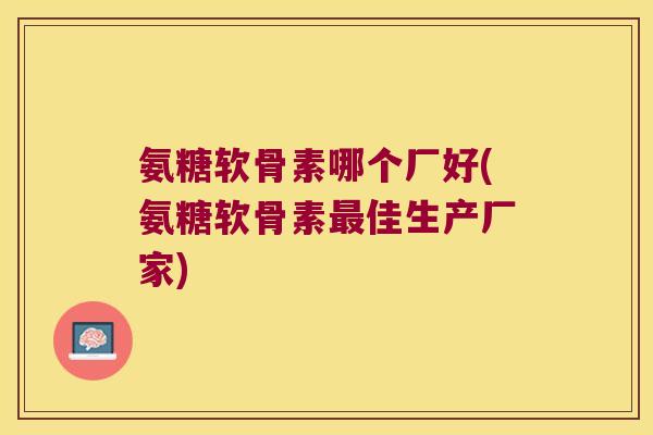 氨糖软骨素哪个厂好(氨糖软骨素最佳生产厂家)