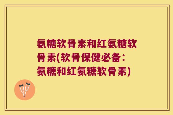 氨糖软骨素和红氨糖软骨素(软骨保健必备:氨糖和红氨糖软骨素)