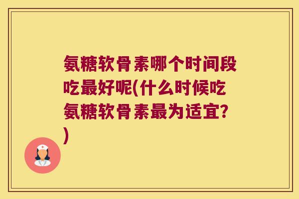 氨糖软骨素哪个时间段吃最好呢(什么时候吃氨糖软骨素最为适宜?)