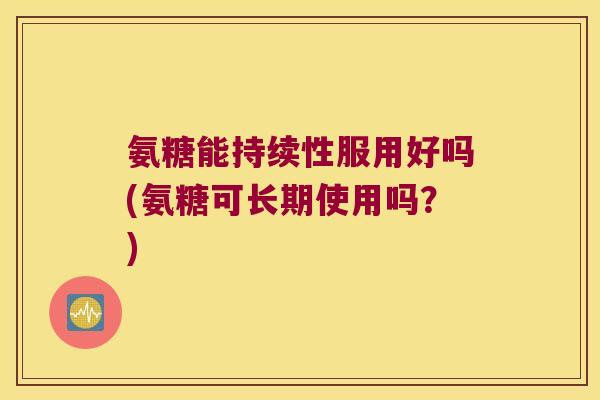 氨糖能持续性服用好吗(氨糖可长期使用吗?)