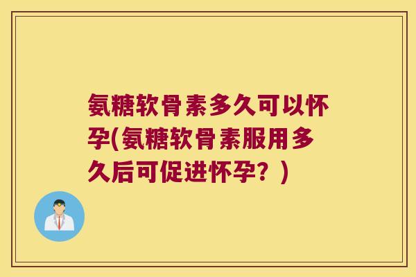 氨糖软骨素多久可以怀孕(氨糖软骨素服用多久后可促进怀孕?)