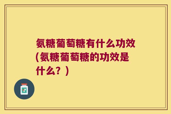 氨糖葡萄糖有什么功效(氨糖葡萄糖的功效是什么?)