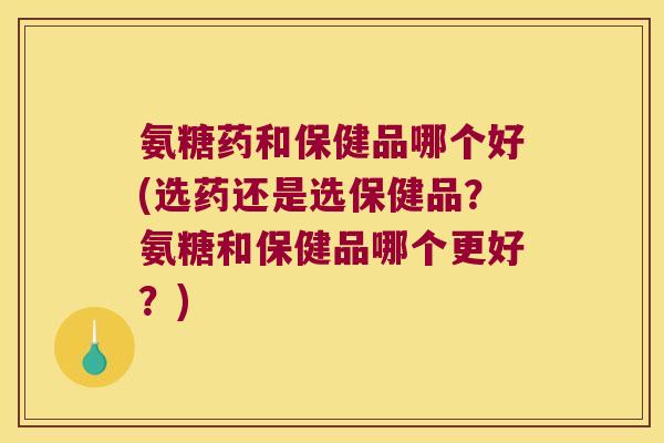 氨糖药和保健品哪个好(选药还是选保健品?氨糖和保健品哪个更好?)