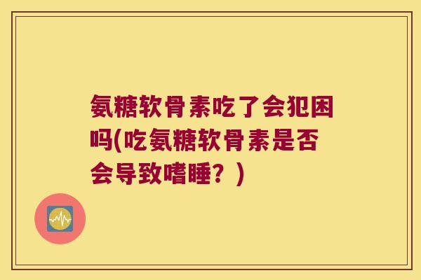 氨糖软骨素吃了会犯困吗(吃氨糖软骨素是否会导致嗜睡？)