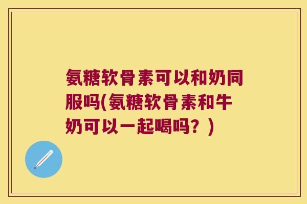 氨糖软骨素可以和奶同服吗(氨糖软骨素和牛奶可以一起喝吗？)