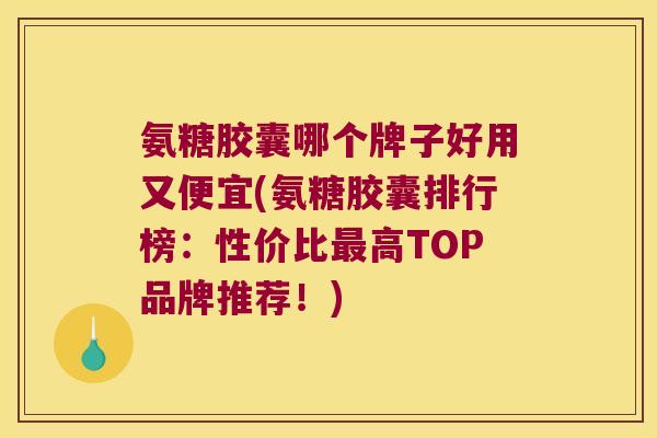 氨糖胶囊哪个牌子好用又便宜(氨糖胶囊排行榜:性价比最高TOP品牌推荐!)