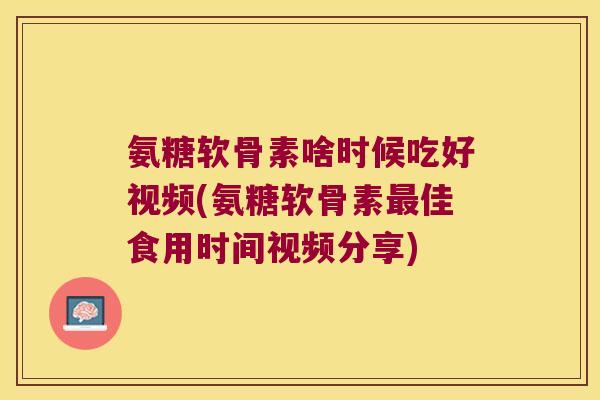 氨糖软骨素啥时候吃好视频(氨糖软骨素最佳食用时间视频分享)