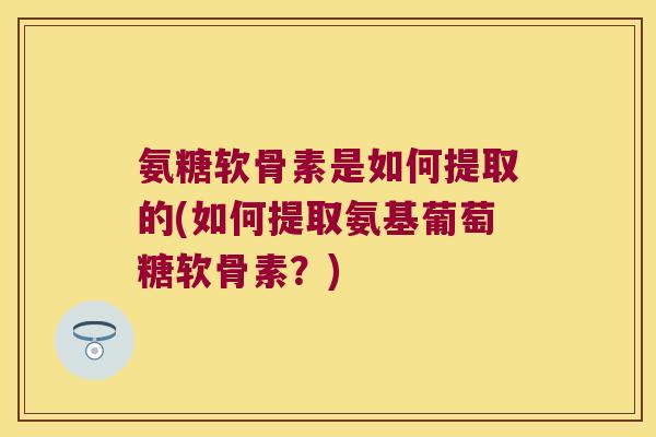 氨糖软骨素是如何提取的(如何提取氨基葡萄糖软骨素?)