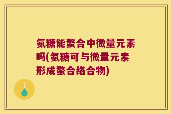 氨糖能螯合中微量元素吗(氨糖可与微量元素形成螯合络合物)