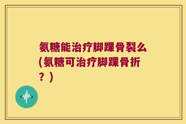 氨糖能治疗脚踝骨裂么(氨糖可治疗脚踝骨折?)