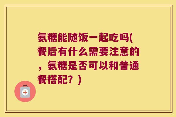 氨糖能随饭一起吃吗(餐后有什么需要注意的，氨糖是否可以和普通餐搭配？)
